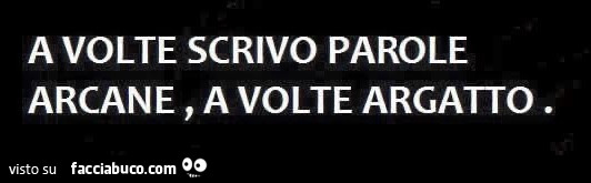 A volte scrivo parole arcane, a volte argatto