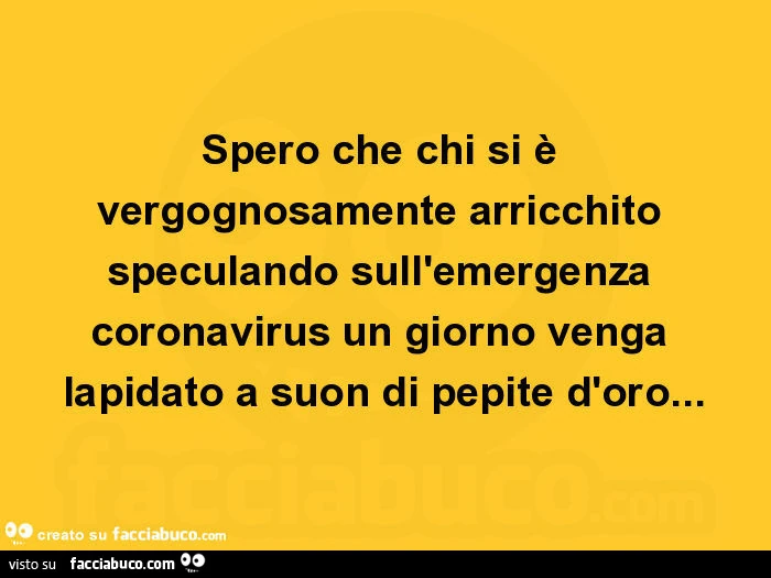 Spero che chi si è vergognosamente arricchito speculando sull'emergenza coronavirus un giorno venga lapidato a suon di pepite d'oro