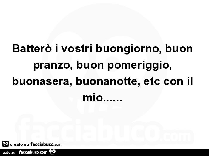 Batterò i vostri buongiorno, buon pranzo, buon pomeriggio, buonasera, buonanotte, etc con il mio