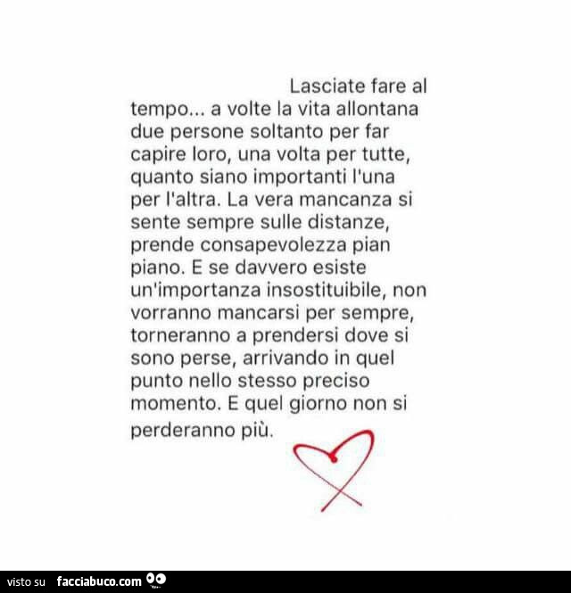 Lasciate fare al tempo… a volte la vita allontana due persone soltanto per far capire loro, una volta per tutte, quanto siano importanti l'una per l'altra. La vera mancanza si sente sempre sulle distanze, prende consapevolezza pian piano