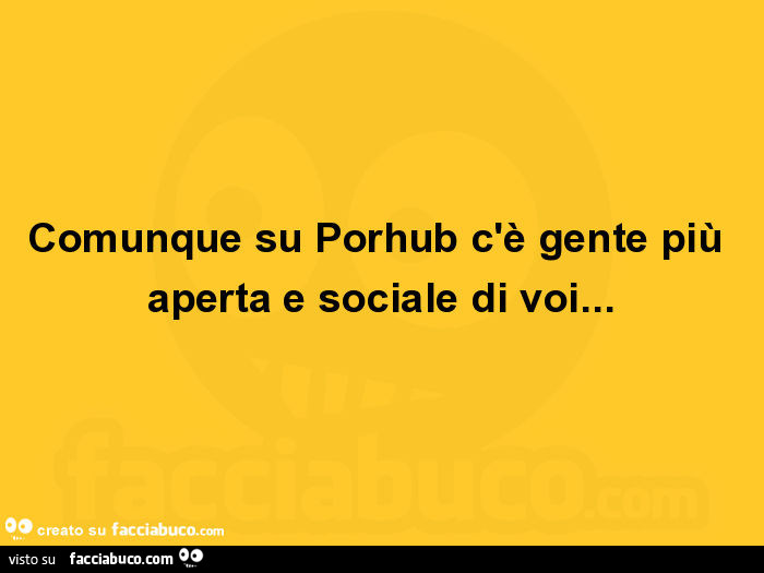 Comunque su porhub c'è gente più aperta e sociale di voi