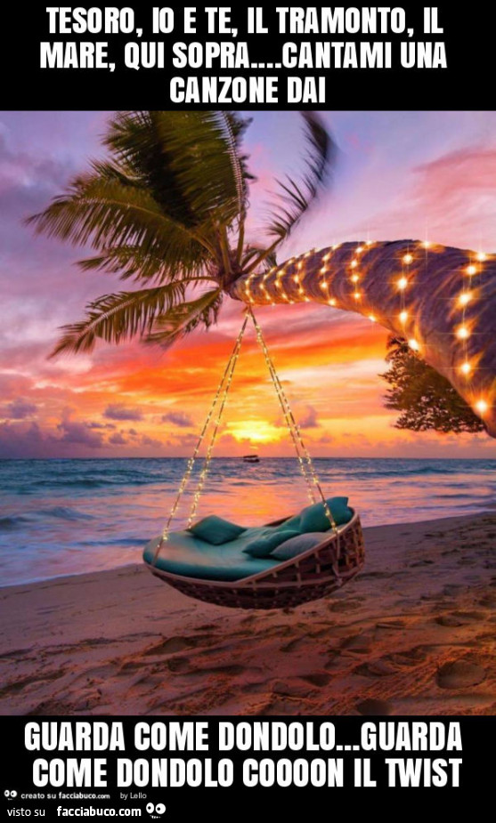 Tesoro, io e te, il tramonto, il mare, qui sopra… cantami una canzone dai guarda come dondolo… guarda come dondolo coooon il twist