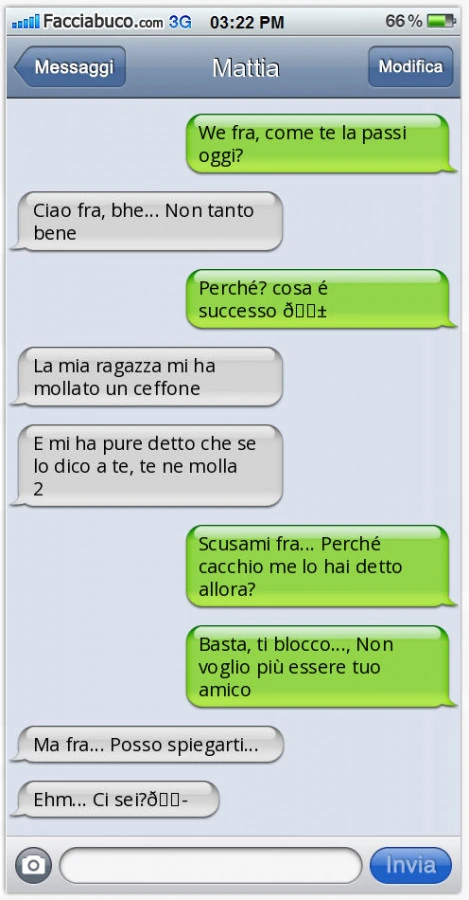 We fra, come te la passi oggi? Ciao fra, bhe&hellip; Non tanto bene. Perché? Cosa é successo. La mia ragazza mi ha mollato un ceffone. E mi ha pure detto che se lo dico a te, te ne molla 2. Scusami fra&hellip; Perché cacchio me lo hai detto allora? Basta,