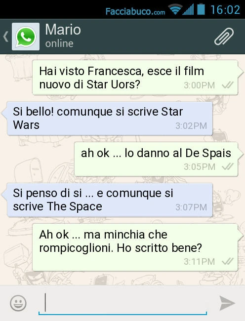 Hai visto Francesca, esce il film nuovo di Star Uors? Si bello! Comunque si scrive Star Wars. Ah ok&hellip; lo danno al De Spais. Si penso di si&hellip; e comunque si scrive The Space. Ah ok&hellip; ma minchia che rompicoglioni. Ho scritto bene?