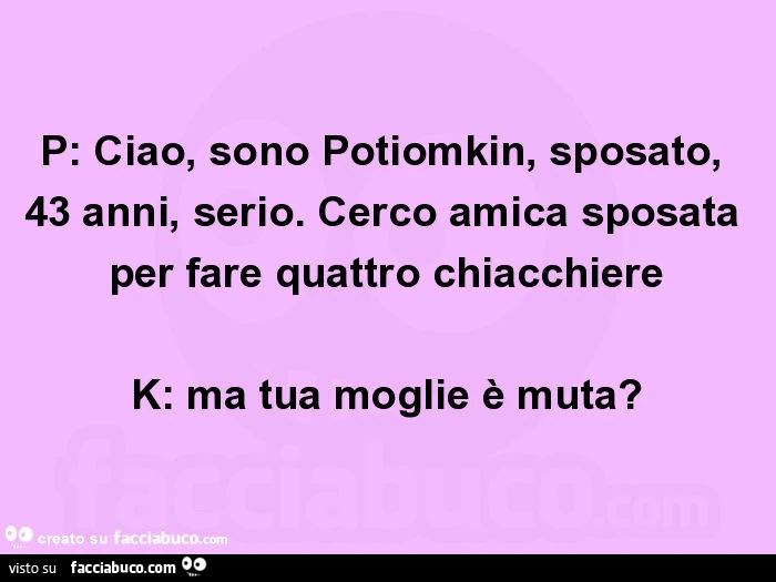P: ciao, sono potiomkin, sposato, 43 anni, serio. Cerco amica sposata per fare quattro chiacchiere k: ma tua moglie è muta?