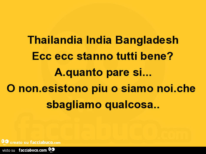 Thailandia india bangladesh ecc ecc stanno tutti bene? A. Quanto pare si… o non. Esistono piu o siamo noi. Che sbagliamo qualcosa