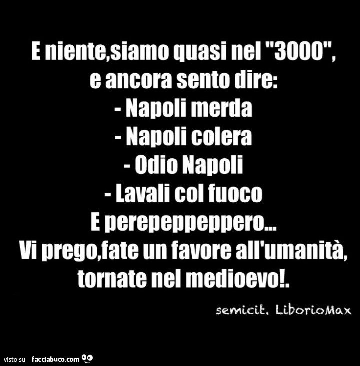 E niente, siamo quasi nel 3000, e ancora sento dire: napoli merda napoli colera odio napoli lavali col fuoco e pereneopenoero. Vi prego, fate un favore all'umanità, tornate nel medioevo