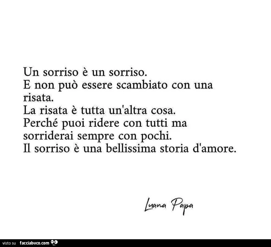 Un sorriso è un sorriso. E non può essere scambiato con una risata. La risata è tutta un'altra cosa. Perché puoi ridere con tutti ma sorriderai sempre con pochi. Il sorriso è una bellissima storia d'amore. Par