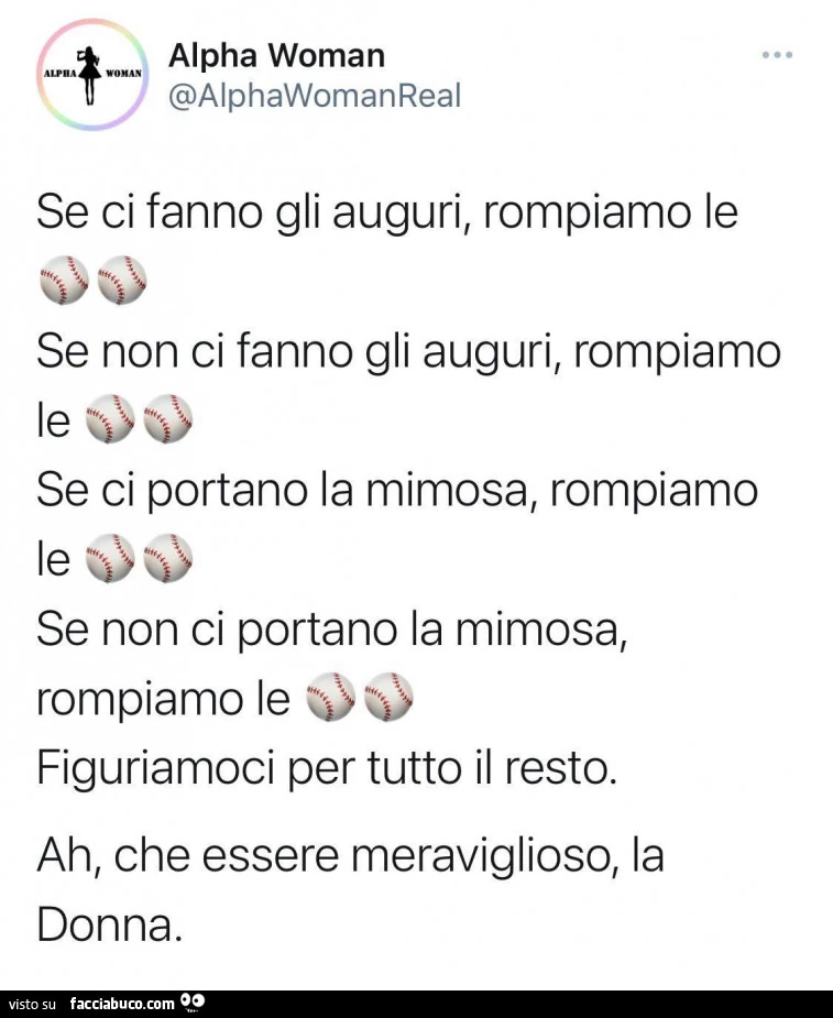 Se ci fanno gli auguri, rompiamo le palle. Se non ci fanno gli auguri, rompiamo le palle. Se ci portano la mimosa, rompiamo le palle. Se non ci portano la mimosa, rompiamo le palle. Figuriamoci per tutto il resto. Ah, che essere meraviglioso, la donna