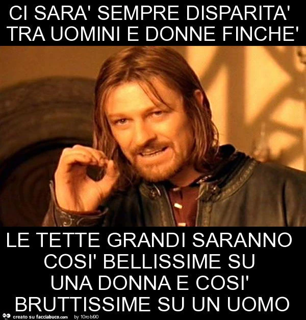 Ci sarà sempre disparità tra uomini e donne finchè le tette grandi saranno così bellissime su una donna e così bruttissime su un uomo
