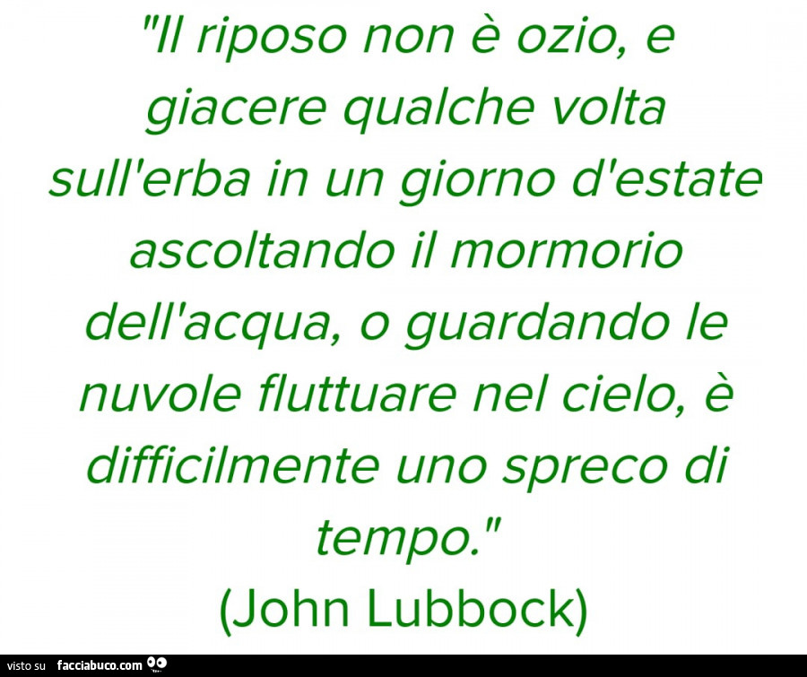 Il riposo non è ozio, e giacere qualche volta sull'erba in un giorno d'estate ascoltando il mormorio dell'acqua, o guardando le nuvole fluttuare nel cielo, è difficilmente uno spreco di tempo. John Lubbock