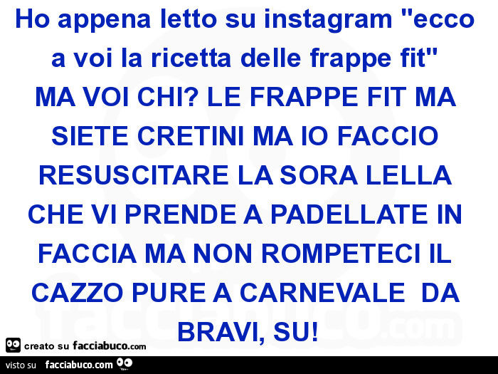 Ho appena letto su instagram "ecco a voi la ricetta delle frappe fit" MA VOI CHI? LE FRAPPE FIT MA SIETE CRETINI MA IO FACCIO RESUSCITARE LA SORA LELLA CHE VI PRENDE A PADELLATE IN FACCIA MA NON ROMPETECI IL CAZZO PURE A CARNEVALE DA BRAVI, SU