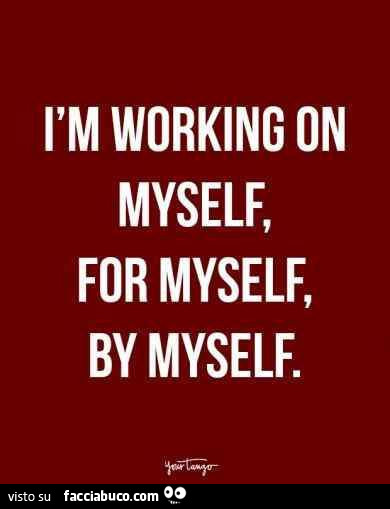 I am working on myself, for myself, by myself