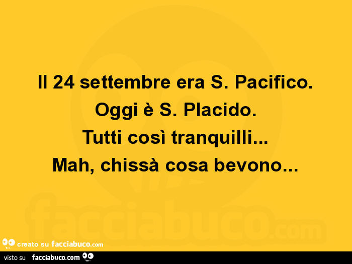 Il 24 settembre era s. Pacifico. Oggi è s. Placido. Tutti così tranquilli… mah, chissà cosa bevono