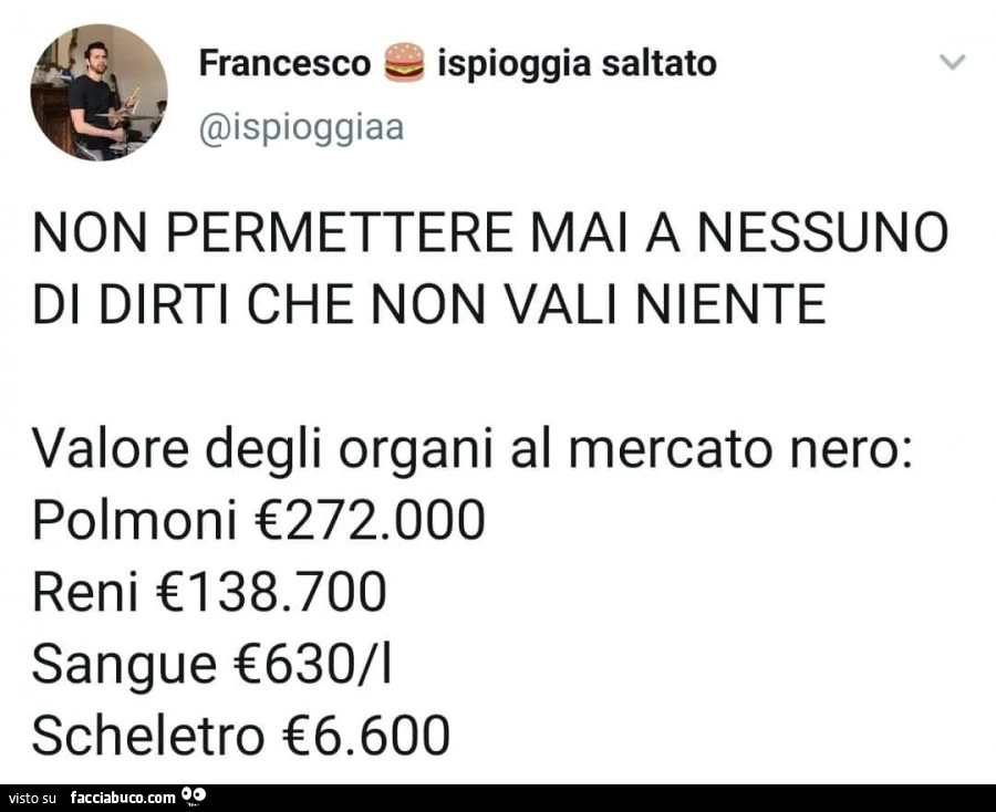 Non permettere mai a nessuno di dirti che non vali niente. Valore degli organi al mercato nero: polmoni €272.000. Reni 138.700. Sangue 630/lt scheletro €6.600