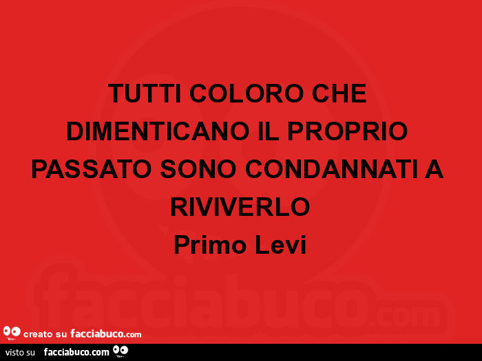 Tutti coloro che dimenticano il proprio passato sono condannati a riviverlo. Primo levi