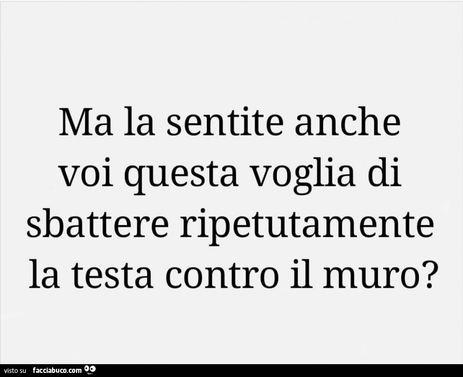 Ma la sentite anche voi questa voglia di sbattere ripetutamente la testa contro il muro?