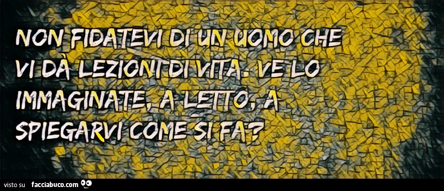 Non fidatevi di un uomo che vi dà lezioni di vita, Ve lo immaginate a letto a spiegarvi come si fà?