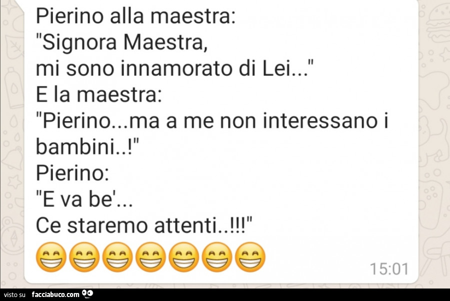 Pierino alla maestra: signora maestra, mi sono innamorato di lei… e la maestra: pierino… ma a me non interessano i bambini. ! Pierino: e va bel… ce staremo attenti