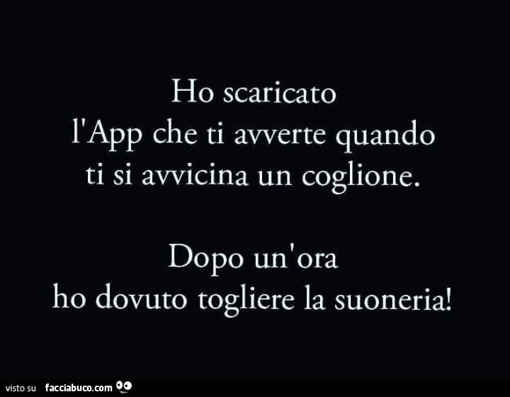 Ho scaricato l'app che ti avverte quando ti si avvicina un coglione. Dopo un ora ho dovuto togliere la suoneria