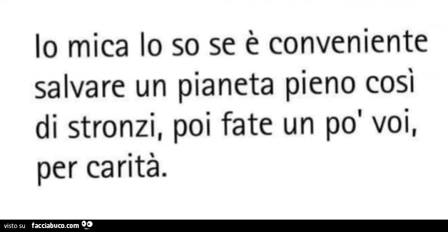 Io mica lo so se è conveniente salvare un pianeta pieno così di stronzi, poi fate un po' voi, per carità