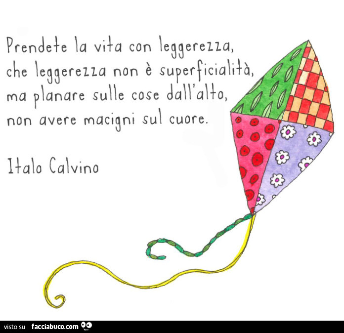 Prendete la vita con leggerezza, che leggerezza non è superficialità ma planare sulle cose dall'alto, non avere macigni sul cuore. Italo calvino