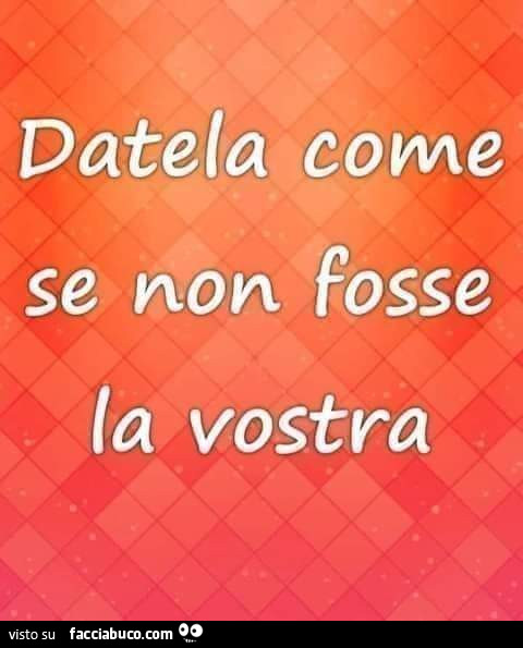 Datela come se non fosse la vostra