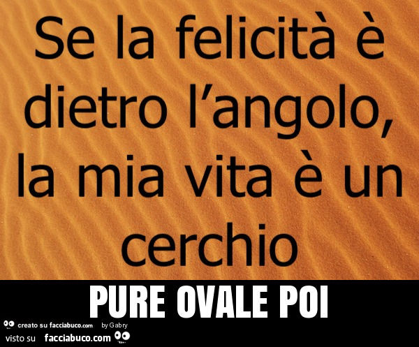 Se la felicità è dietro l'angolo, la mia vita è un cerchio pure ovale poi