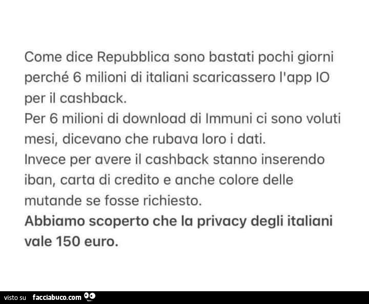 Come dice repubblica sono bastati pochi giorni perché 6 milioni di italiani scaricassero l'app io per il cashback. Per 6 milioni di download di immuni ci sono voluti mesi, dicevano che rubava loro i dati