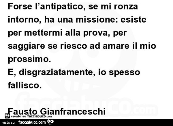 Forse l'antipatico, se mi ronza intorno, ha una missione: esiste per mettermi alla prova, per saggiare se riesco ad amare il mio prossimo. E, disgraziatamente, io spesso fallisco