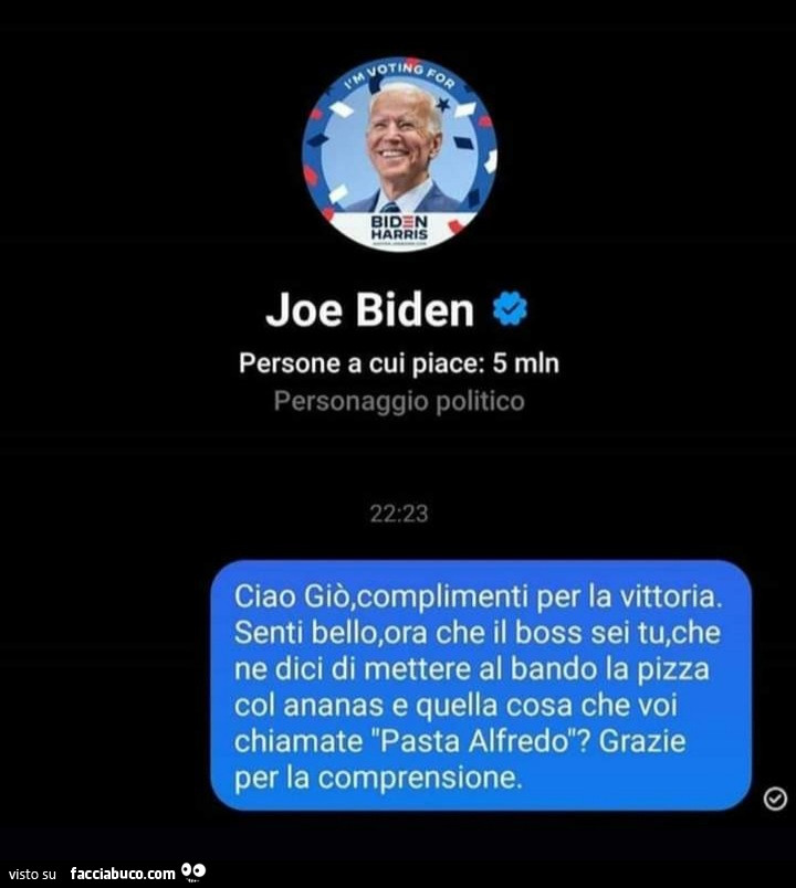 Joe biden. Ciao giò, complimenti per la vittoria. Senti bello, ora che il boss sei tu, che ne dici di mettere al bando la pizza col ananas e quella cosa che voi chiamate pasta alfredo? Grazie per la comprensione