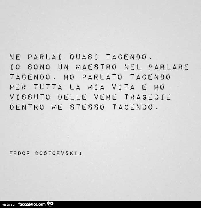 Ne parlai quasi tacendo. Io sono un maestro nel parlare tacendo. Ho parlato tacendo per tutta la mia vita e ho vissuto delle vere tragedie dentro me stesso tacendo