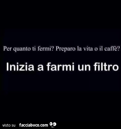 Per quanto ti fermi? Preparo la vita o il caffè? Inizia a farmi un filtro