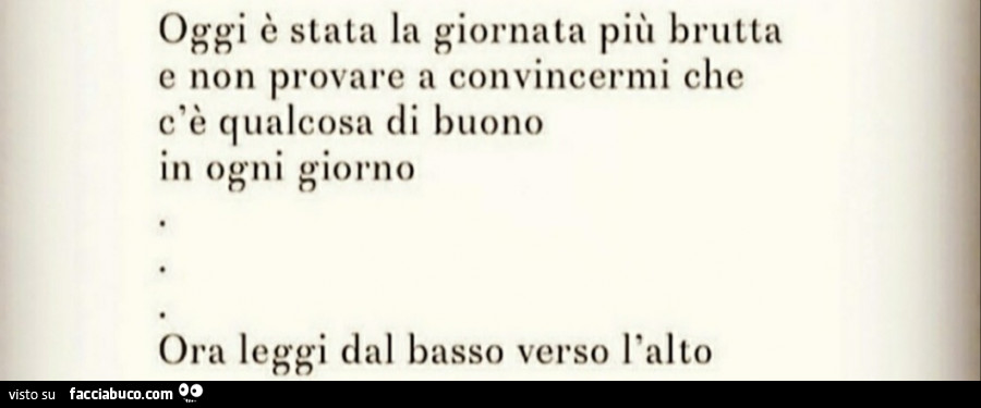 Oggi è stata la giornata più brutta e non provare a convincermi che c'è qualcosa di buono in ogni giorno. Ora leggi dal basso verso l'alto