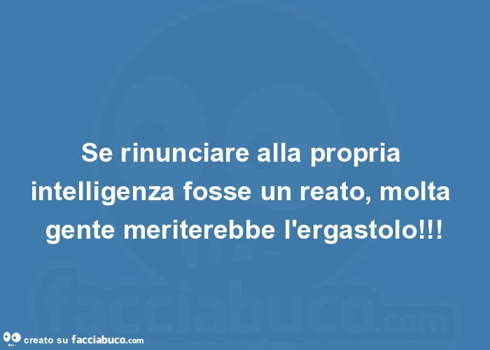 Se rinunciare alla propria intelligenza fosse un reato, molta gente meriterebbe l'ergastolo