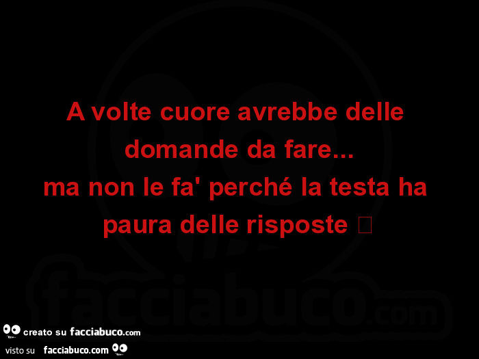 A volte cuore avrebbe delle domande da fare… ma non le fà perché la testa ha paura delle risposte