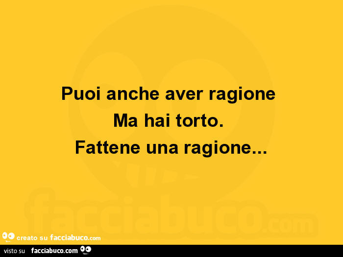 Puoi anche aver ragione ma hai torto. Fattene una ragione