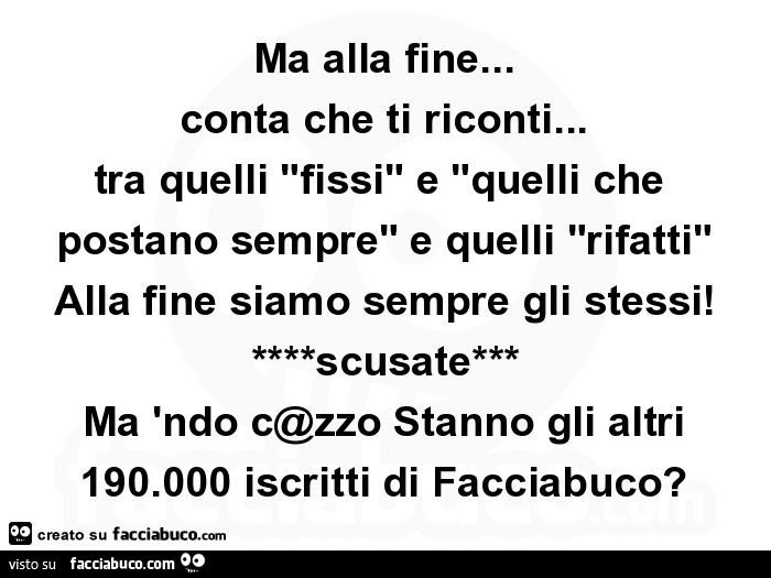 Ma alla fine… conta che ti riconti… tra quelli "fissi" e "quelli che postano sempre" e quelli "rifatti" alla fine siamo sempre gli stessi! ****Scusate*** ma 'ndo c@zzo stanno gli altri 190.000 iscritti di f