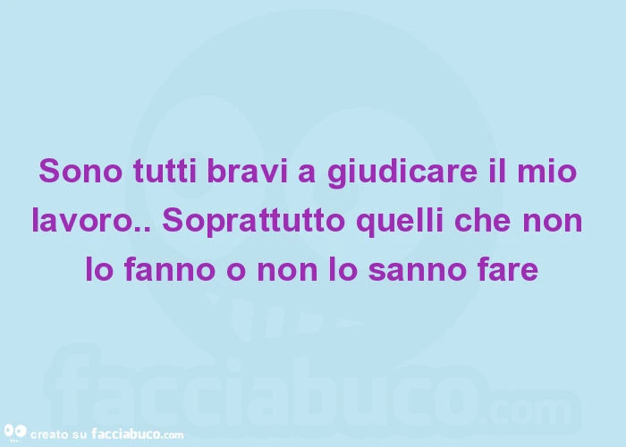 Sono tutti bravi a giudicare il mio lavoro. Soprattutto quelli che non lo fanno o non lo sanno fare
