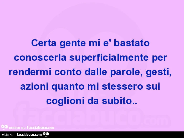 Certa gente mi è bastato conoscerla superficialmente per rendermi conto dalle parole, gesti, azioni quanto mi stessero sui coglioni da subito