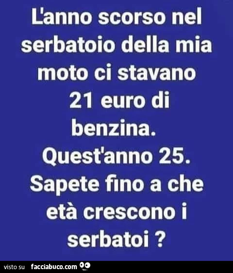 L'anno scorso nel serbatoio della mia moto ci stavano 21 euro di benzina. Quest'anno 25. Sapete fino a che età crescono i serbatoi?