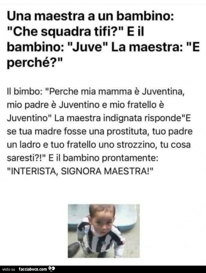 Una maestra a un bambino: che squadra tifi? E il bambino: juve la maestra perché? Il bimbo: perché mia mamma è juventina, mio padre è juventino e mio fratello è juventino