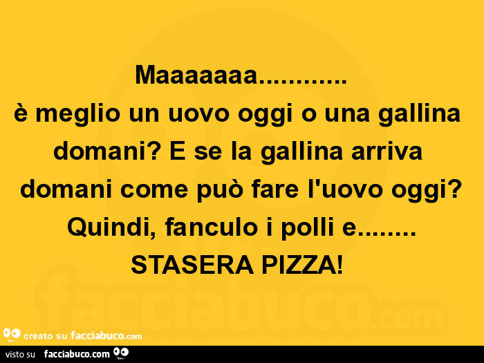 Maaaaaaa… è meglio un uovo oggi o una gallina domani? E se la gallina arriva domani come può fare l'uovo oggi? Quindi, fanculo i polli e… stasera pizza