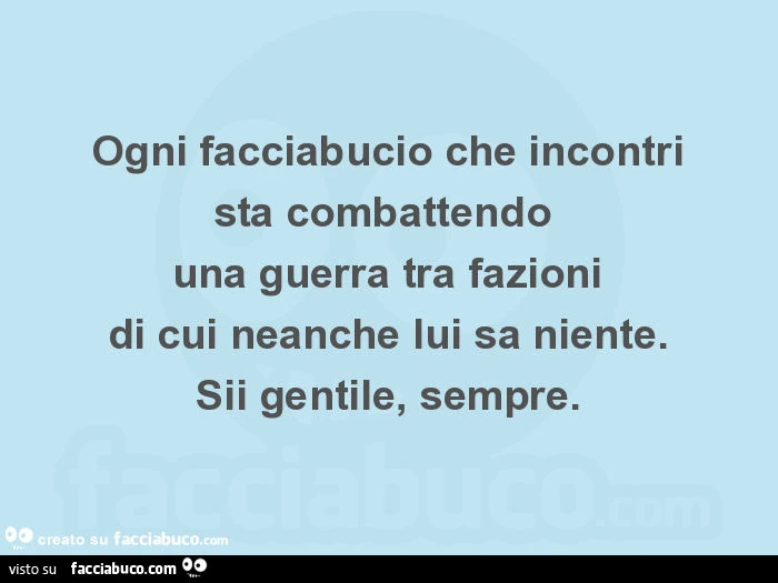 Ogni facciabucio che incontri sta combattendo  una guerra tra fazioni di cui neanche lui sa niente. Sii gentile, sempre