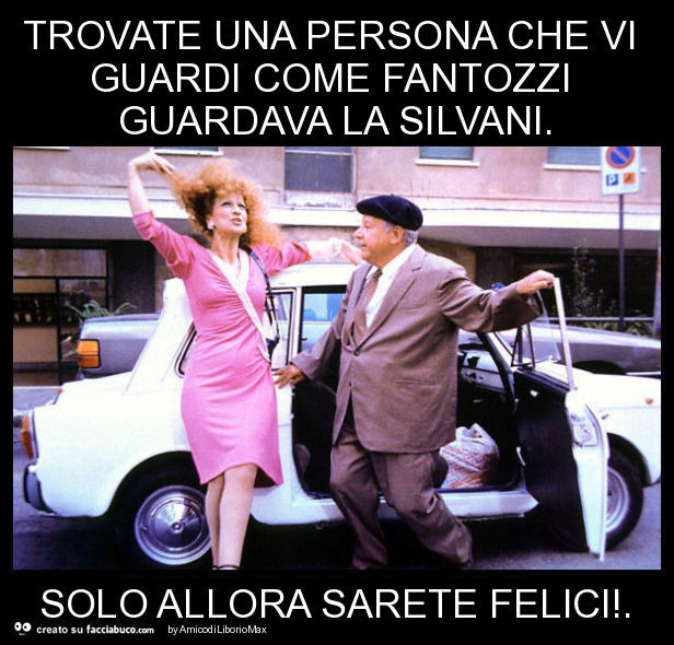 Trovate una persona che vi guardi come fantozzi guardava la silvani. Solo allora sarete felici