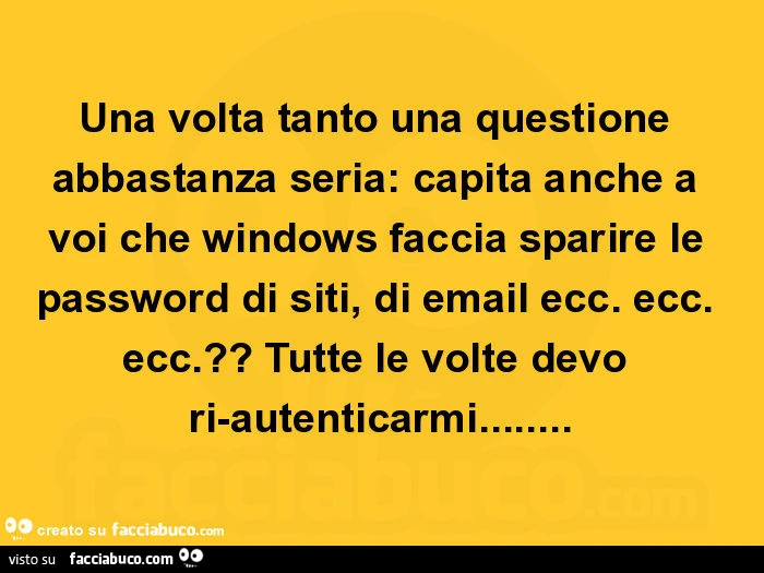 Una volta tanto una questione abbastanza seria: capita anche a voi che windows faccia sparire le password di siti, di email ecc. Ecc. Ecc. ? Tutte le volte devo ri-autenticarmi