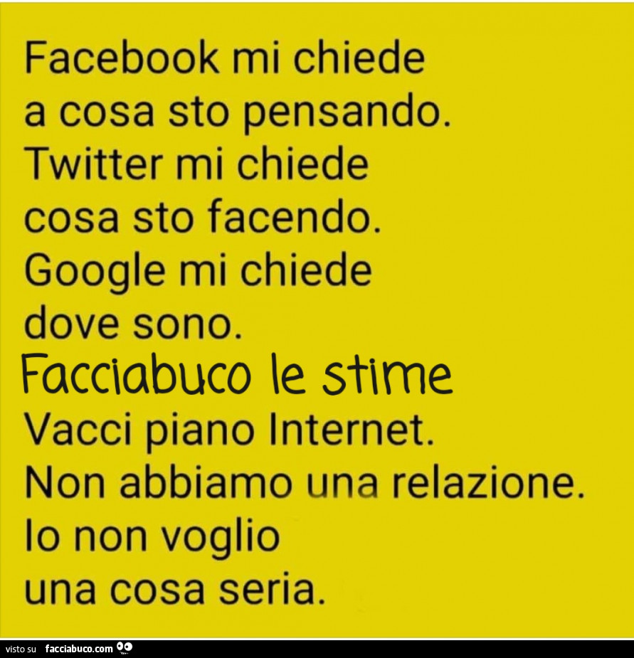 Facebook mi chiede a cosa sto pensando. Twitter mi chiede cosa sto facendo. Google mi chiede dove sono. Facciabuco le stime vacci piano internet. Non abbiamo una relazione. Io non voglio una cosa seria