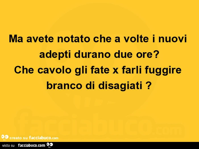 Ma avete notato che a volte i nuovi adepti durano due ore? Che cavolo gli fate x farli fuggire branco di disagiati?