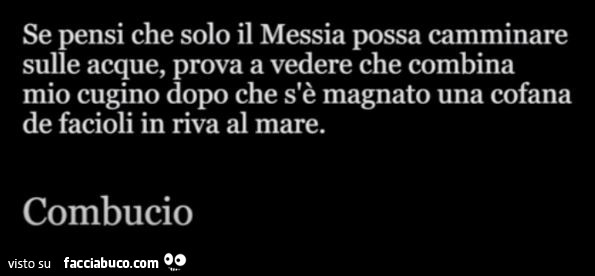 Se pensi che solo il messia possa camminare sulle acque, prova a vedere che combina mio cugino dopo che s'è magnato una cofana de facioli in riva al mare. Combucio
