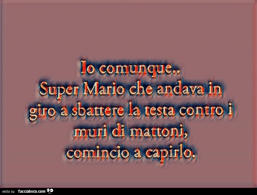 Io comunque Super Mario che andava in giro a sbattere la testa contro i muri di mattoni comincio a capirlo